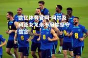 欧亿体育官网-阿尔及利亚女足永不服输坚守信念
