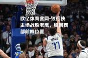 欧亿体育官网-独行侠主场战胜老鹰，稳固西部前四位置