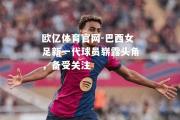 欧亿体育官网-巴西女足新一代球员崭露头角，备受关注